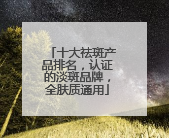 十大祛斑产品排名，认证的淡斑品牌，全肤质通用