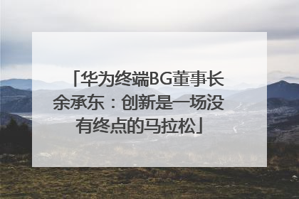 华为终端BG董事长余承东：创新是一场没有终点的马拉松