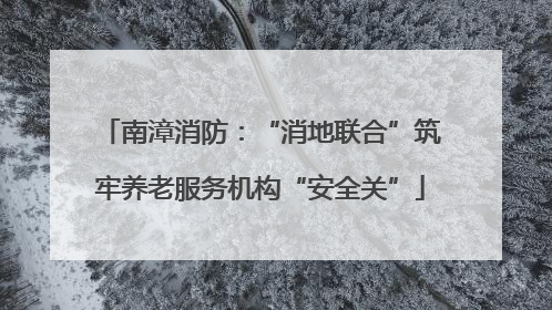 南漳消防：“消地联合”筑牢养老服务机构“安全关”