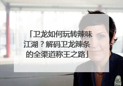 卫龙如何玩转辣味江湖？解码卫龙辣条的全渠道称王之路