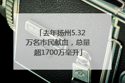 去年扬州5.32万名市民献血，总量超1700万毫升