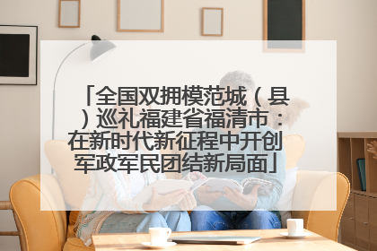 全国双拥模范城（县）巡礼福建省福清市：在新时代新征程中开创军政军民团结新局面