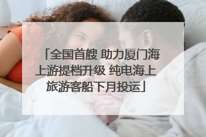 全国首艘 助力厦门海上游提档升级 纯电海上旅游客船下月投运