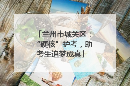 兰州市城关区：“硬核”护考，助考生追梦成真