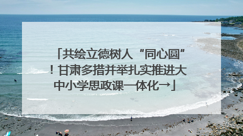 共绘立德树人“同心圆”！甘肃多措并举扎实推进大中小学思政课一体化→