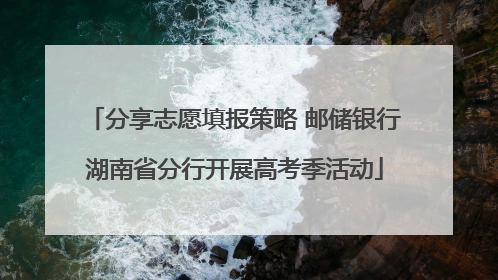 分享志愿填报策略 邮储银行湖南省分行开展高考季活动