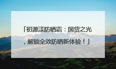 初源漾防晒霜：国货之光，解锁全效防晒新体验！