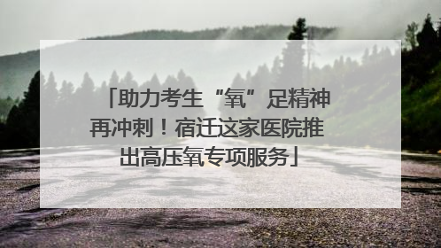 助力考生“氧”足精神再冲刺！宿迁这家医院推出高压氧专项服务