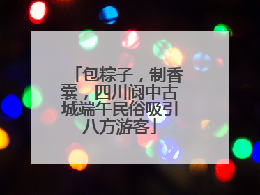 包粽子，制香囊，四川阆中古城端午民俗吸引八方游客