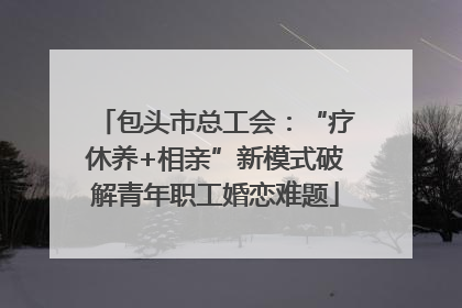 包头市总工会：“疗休养+相亲”新模式破解青年职工婚恋难题