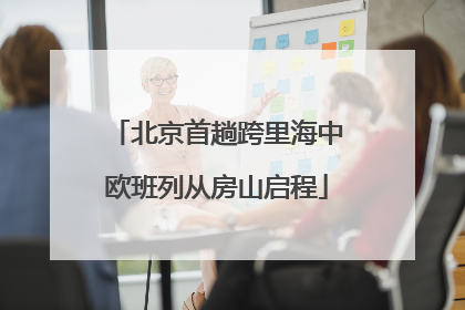 北京首趟跨里海中欧班列从房山启程