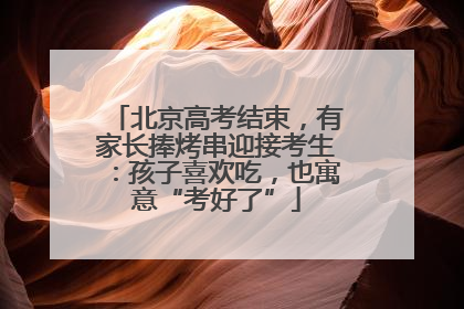 北京高考结束，有家长捧烤串迎接考生：孩子喜欢吃，也寓意“考好了”