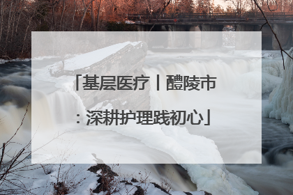 基层医疗丨醴陵市：深耕护理践初心