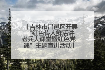 吉林市昌邑区开展“红色传人鲜活讲·老兵大课堂暨红色党课”主题宣讲活动