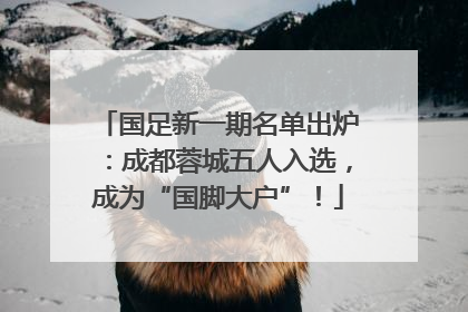国足新一期名单出炉：成都蓉城五人入选，成为“国脚大户”！