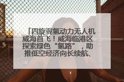 四旋翼氢动力无人机威海首飞！威海临港区探索绿色“氢路”，助推低空经济向长续航、大载重“进化”
