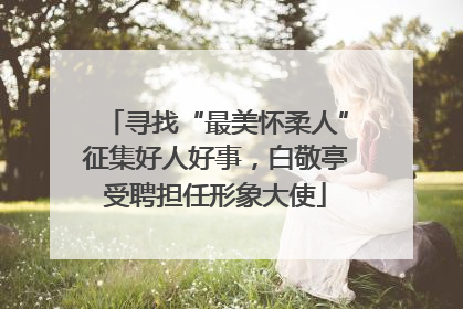 寻找“最美怀柔人”征集好人好事，白敬亭受聘担任形象大使