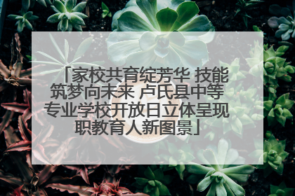 家校共育绽芳华 技能筑梦向未来 卢氏县中等专业学校开放日立体呈现职教育人新图景