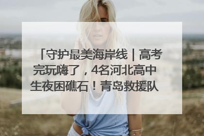 守护最美海岸线｜高考完玩嗨了，4名河北高中生夜困礁石！青岛救援队火速出动救上岸