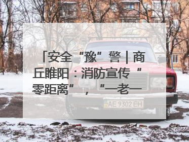 安全“豫”警｜商丘睢阳：消防宣传“零距离”，“一老一小”同守护