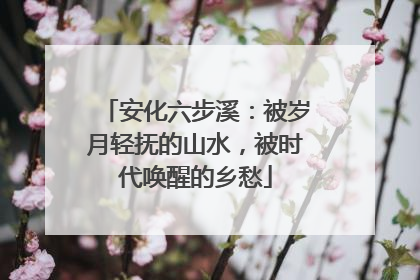 安化六步溪：被岁月轻抚的山水，被时代唤醒的乡愁
