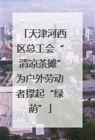 天津河西区总工会“清凉茶摊”为户外劳动者撑起“绿荫”