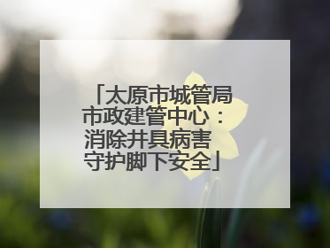 太原市城管局市政建管中心：消除井具病害 守护脚下安全