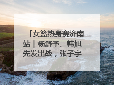 女篮热身赛济南站｜杨舒予、韩旭先发出战，张子宇替补待命