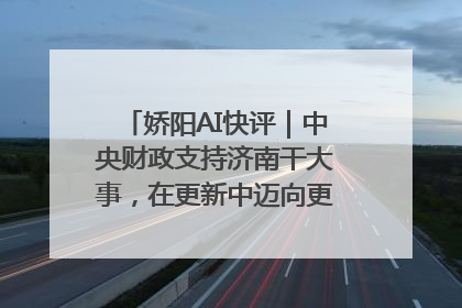 娇阳AI快评｜中央财政支持济南干大事，在更新中迈向更“新”的未来