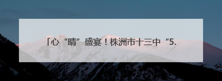 心“晴”盛宴！株洲市十三中“5.20”心理游园会点燃校园正能量
