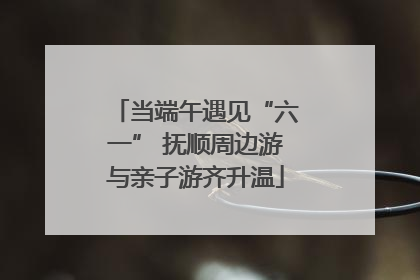 当端午遇见“六一” 抚顺周边游与亲子游齐升温