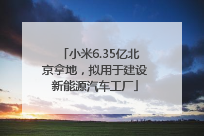 小米6.35亿北京拿地，拟用于建设新能源汽车工厂