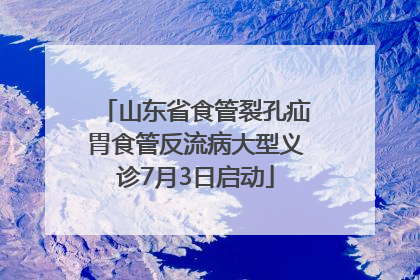山东省食管裂孔疝胃食管反流病大型义诊7月3日启动