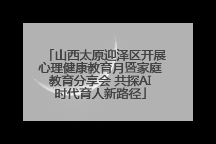山西太原迎泽区开展心理健康教育月暨家庭教育分享会 共探AI时代育人新路径