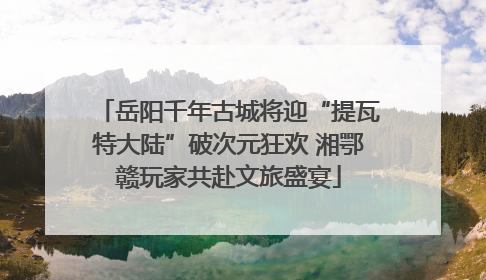 岳阳千年古城将迎“提瓦特大陆”破次元狂欢 湘鄂赣玩家共赴文旅盛宴