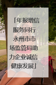 年报增信 服务同行 永州市市场监管局助力企业诚信健康发展