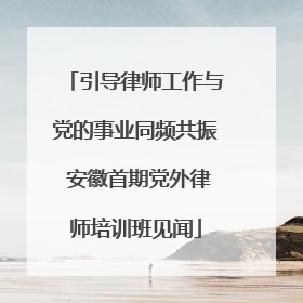 引导律师工作与党的事业同频共振 安徽首期党外律师培训班见闻