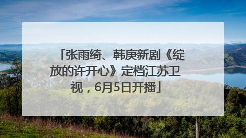 张雨绮、韩庚新剧《绽放的许开心》定档江苏卫视，6月5日开播