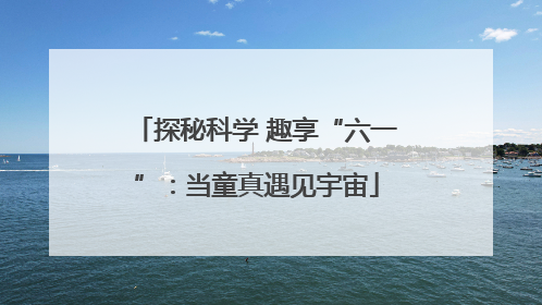 探秘科学 趣享“六一”：当童真遇见宇宙
