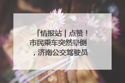 情报站｜点赞！市民乘车突然晕倒，济南公交驾驶员和乘客热心相助