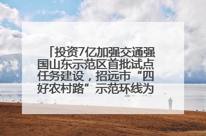 投资7亿加强交通强国山东示范区首批试点任务建设，招远市“四好农村路”示范环线为乡村振兴“开路”