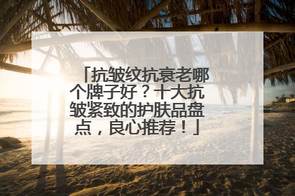 抗皱纹抗衰老哪个牌子好？十大抗皱紧致的护肤品盘点，良心推荐！