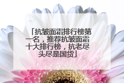 抗皱面霜排行榜第一名，推荐抗皱面霜十大排行榜，抗老尽头尽是国货
