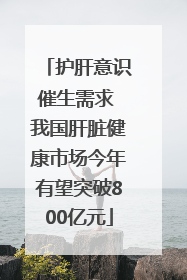 护肝意识催生需求 我国肝脏健康市场今年有望突破800亿元