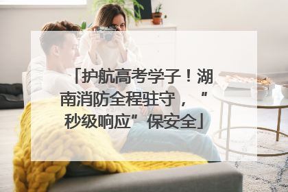 护航高考学子！湖南消防全程驻守，“秒级响应”保安全