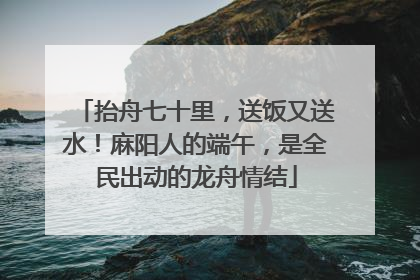 抬舟七十里，送饭又送水！麻阳人的端午，是全民出动的龙舟情结