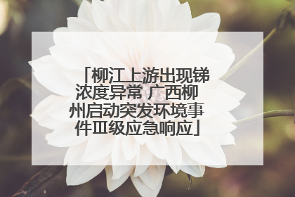 柳江上游出现锑浓度异常 广西柳州启动突发环境事件Ⅲ级应急响应