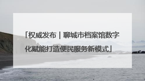 权威发布｜聊城市档案馆数字化赋能打造便民服务新模式