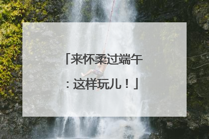 来怀柔过端午：这样玩儿！