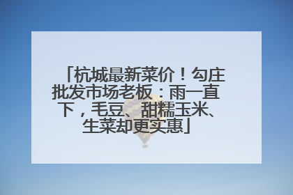 杭城最新菜价！勾庄批发市场老板：雨一直下，毛豆、甜糯玉米、生菜却更实惠
